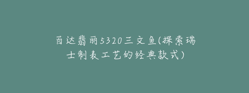 百達翡麗5320三文魚(探索瑞士制表工藝的經典款式)