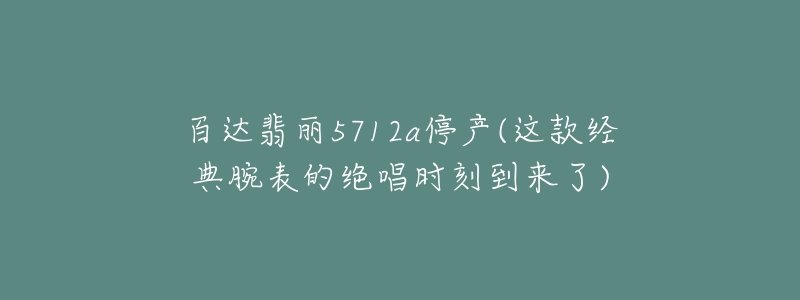 百達翡麗5712a停產(chǎn)(這款經(jīng)典腕表的絕唱時刻到來了)