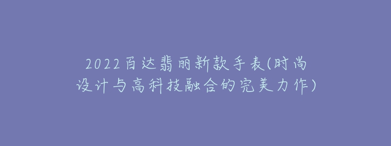 2022百達(dá)翡麗新款手表(時(shí)尚設(shè)計(jì)與高科技融合的完美力作)