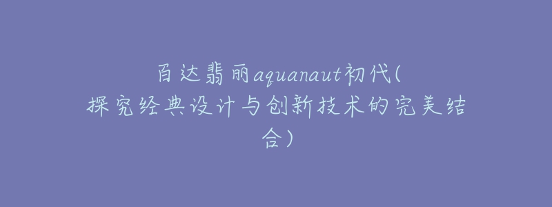 百達(dá)翡麗aquanaut初代(探究經(jīng)典設(shè)計(jì)與創(chuàng)新技術(shù)的完美結(jié)合)