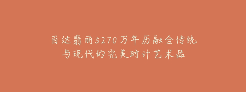 百達翡麗5270萬年歷融合傳統(tǒng)與現(xiàn)代的完美時計藝術(shù)品