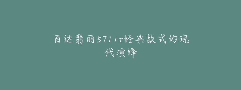 百達翡麗5711r經(jīng)典款式的現(xiàn)代演繹