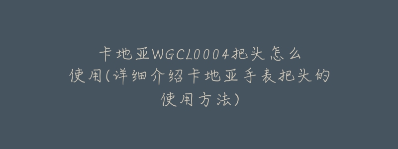 卡地亞WGCL0004把頭怎么使用(詳細(xì)介紹卡地亞手表把頭的使用方法)