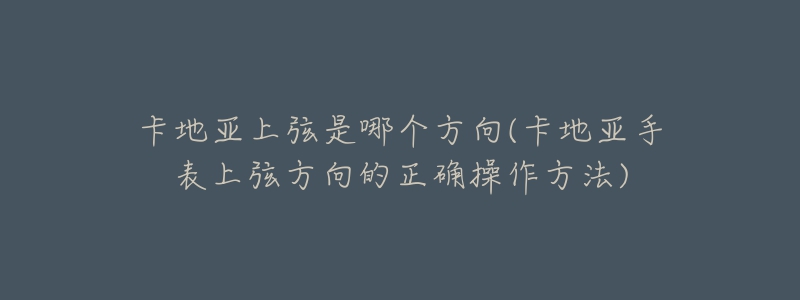 卡地亞上弦是哪個方向(卡地亞手表上弦方向的正確操作方法)