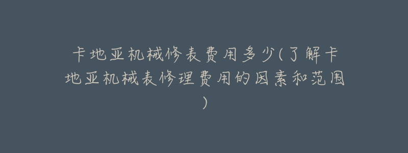 卡地亞機械修表費用多少(了解卡地亞機械表修理費用的因素和范圍)