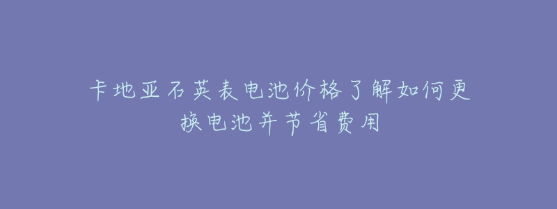 卡地亞石英表電池價格了解如何更換電池并節(jié)省費用