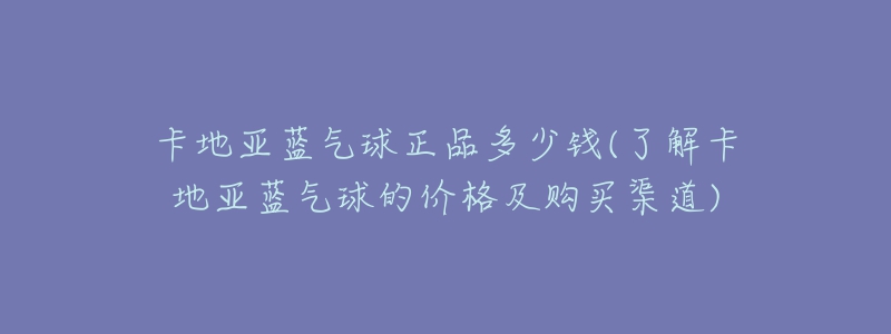 卡地亞藍(lán)氣球正品多少錢(qián)(了解卡地亞藍(lán)氣球的價(jià)格及購(gòu)買(mǎi)渠道)