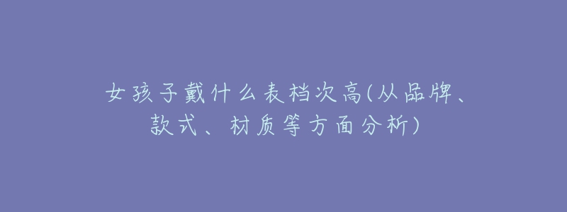 女孩子戴什么表檔次高(從品牌、款式、材質(zhì)等方面分析)