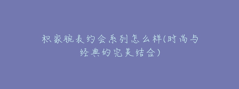 積家腕表約會(huì)系列怎么樣(時(shí)尚與經(jīng)典的完美結(jié)合)