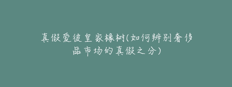 真假愛彼皇家橡樹(如何辨別奢侈品市場的真假之分)