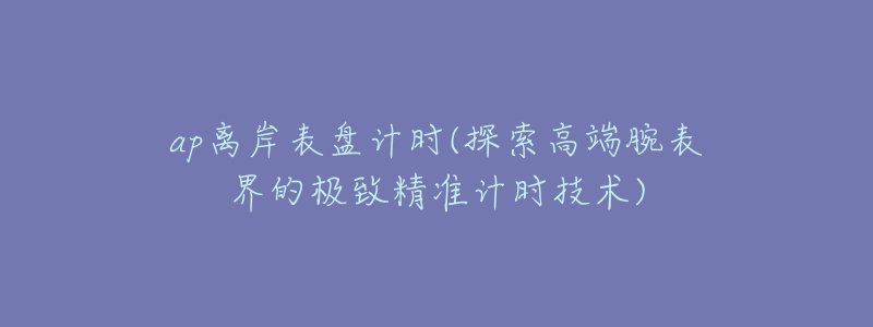 ap離岸表盤計(jì)時(shí)(探索高端腕表界的極致精準(zhǔn)計(jì)時(shí)技術(shù))