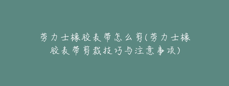 勞力士橡膠表帶怎么剪(勞力士橡膠表帶剪裁技巧與注意事項(xiàng))