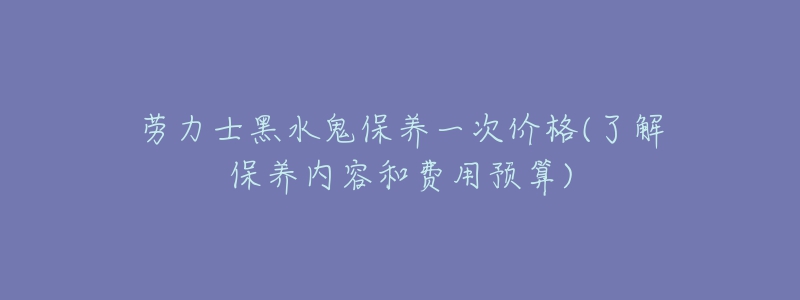 勞力士黑水鬼保養(yǎng)一次價格(了解保養(yǎng)內容和費用預算)