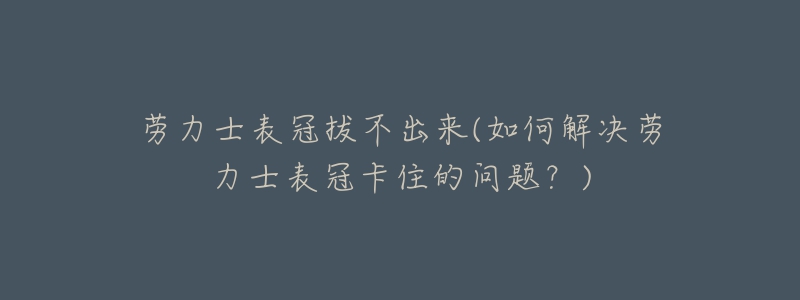 勞力士表冠拔不出來(lái)(如何解決勞力士表冠卡住的問(wèn)題？)