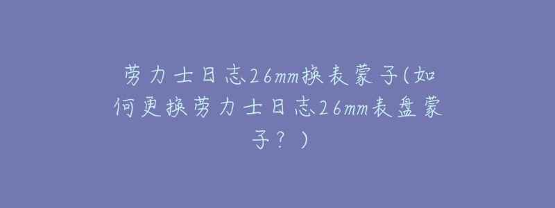 勞力士日志26mm換表蒙子(如何更換勞力士日志26mm表盤蒙子？)