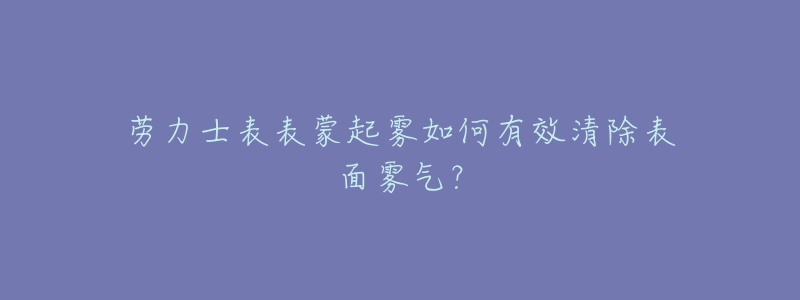 勞力士表表蒙起霧如何有效清除表面霧氣？