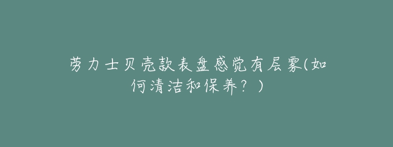 勞力士貝殼款表盤(pán)感覺(jué)有層霧(如何清潔和保養(yǎng)？)