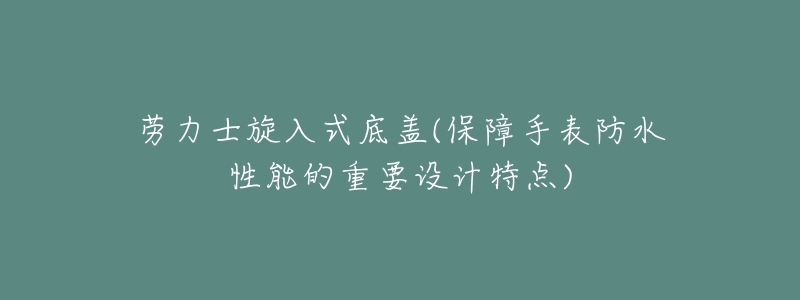 勞力士旋入式底蓋(保障手表防水性能的重要設(shè)計(jì)特點(diǎn))