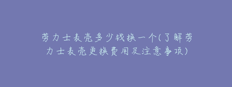 勞力士表殼多少錢換一個(gè)(了解勞力士表殼更換費(fèi)用及注意事項(xiàng))