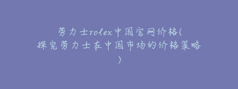 勞力士rolex中國(guó)官網(wǎng)價(jià)格(探究勞力士在中國(guó)市場(chǎng)的價(jià)格策略)