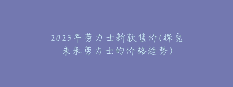 2023年勞力士新款售價(探究未來勞力士的價格趨勢)