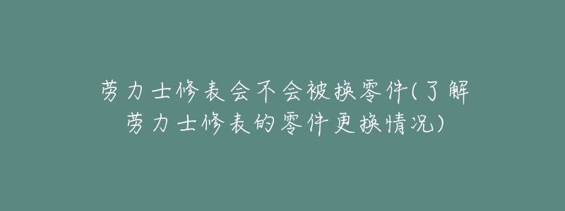 勞力士修表會不會被換零件(了解勞力士修表的零件更換情況)