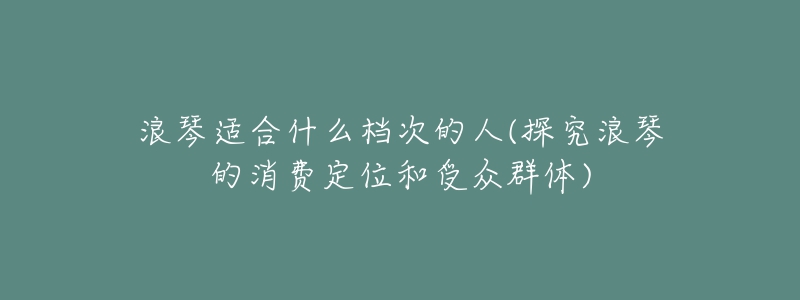 浪琴適合什么檔次的人(探究浪琴的消費(fèi)定位和受眾群體)