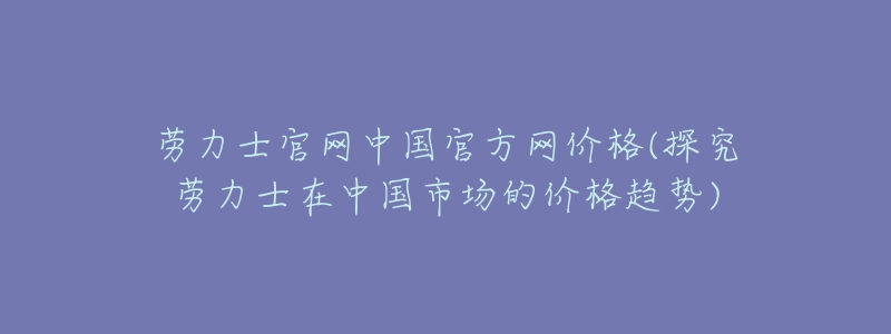 勞力士官網(wǎng)中國官方網(wǎng)價(jià)格(探究勞力士在中國市場的價(jià)格趨勢)