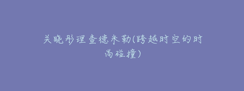 關(guān)曉彤理查德米勒(跨越時空的時尚碰撞)