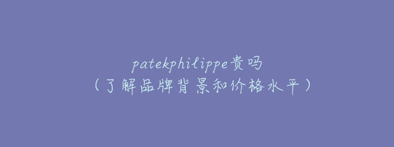 patekphilippe貴嗎（了解品牌背景和價格水平）