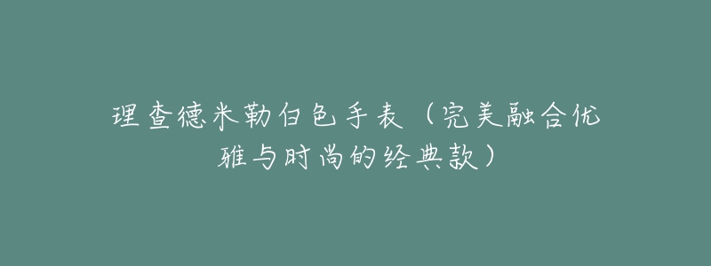 理查德米勒白色手表（完美融合優(yōu)雅與時(shí)尚的經(jīng)典款）