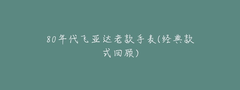 80年代飛亞達(dá)老款手表(經(jīng)典款式回顧)