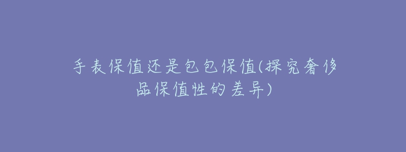 手表保值還是包包保值(探究奢侈品保值性的差異)