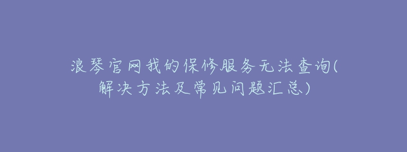 浪琴官網(wǎng)我的保修服務(wù)無法查詢(解決方法及常見問題匯總)