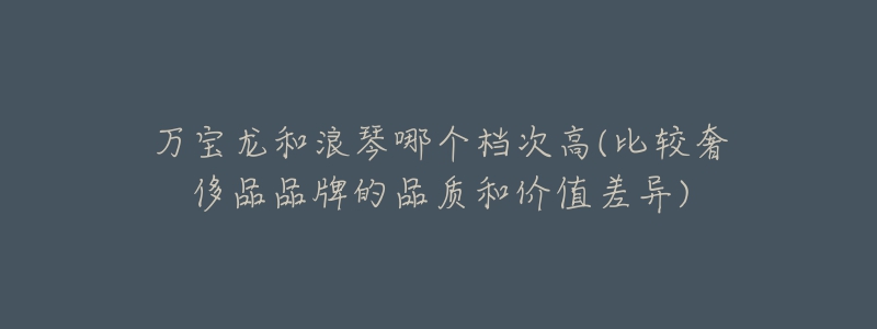 萬寶龍和浪琴哪個(gè)檔次高(比較奢侈品品牌的品質(zhì)和價(jià)值差異)