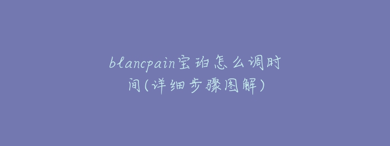 blancpain寶珀怎么調(diào)時間(詳細(xì)步驟圖解)