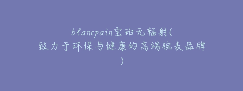 blancpain寶珀無輻射(致力于環(huán)保與健康的高端腕表品牌)