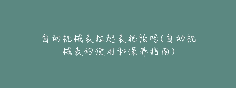 自動機(jī)械表拉起表把怕嗎(自動機(jī)械表的使用和保養(yǎng)指南)