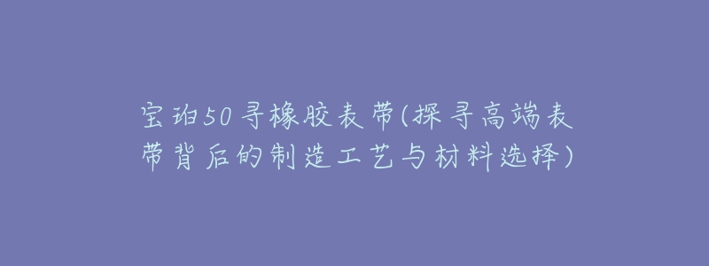 寶珀50尋橡膠表帶(探尋高端表帶背后的制造工藝與材料選擇)