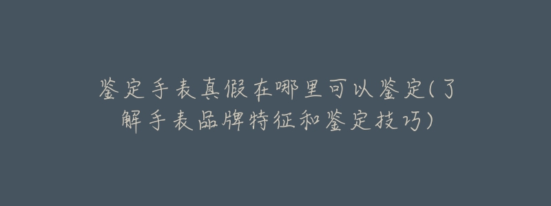 鑒定手表真假在哪里可以鑒定(了解手表品牌特征和鑒定技巧)