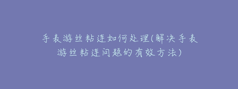 手表游絲粘連如何處理(解決手表游絲粘連問題的有效方法)