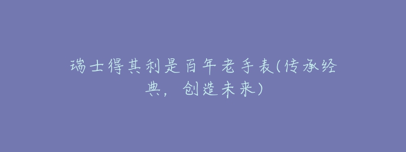 瑞士得其利是百年老手表(傳承經(jīng)典，創(chuàng)造未來(lái))