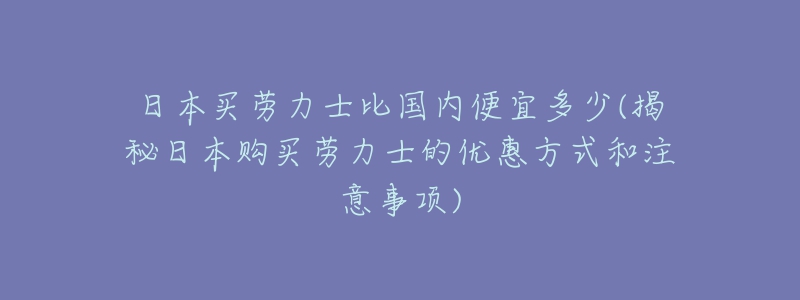 日本買勞力士比國內(nèi)便宜多少(揭秘日本購買勞力士的優(yōu)惠方式和注意事項)