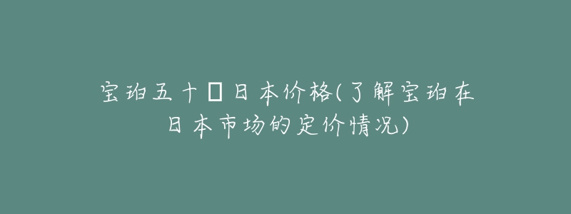 寶珀五十?日本價(jià)格(了解寶珀在日本市場(chǎng)的定價(jià)情況)