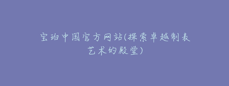 寶珀中國官方網(wǎng)站(探索卓越制表藝術的殿堂)