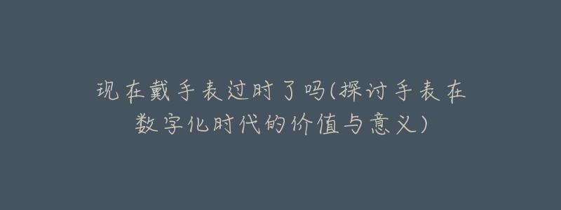 現(xiàn)在戴手表過時了嗎(探討手表在數(shù)字化時代的價值與意義)