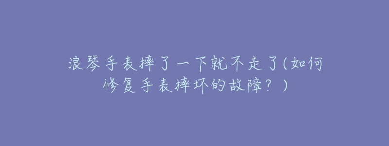 浪琴手表摔了一下就不走了(如何修復(fù)手表摔壞的故障？)