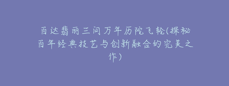 百達翡麗三問萬年歷陀飛輪(探秘百年經典技藝與創(chuàng)新融合的完美之作)