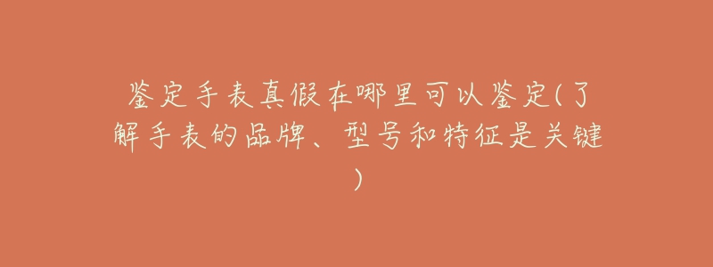 鑒定手表真假在哪里可以鑒定(了解手表的品牌、型號(hào)和特征是關(guān)鍵)