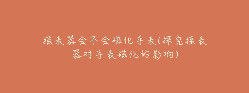 搖表器會不會磁化手表(探究搖表器對手表磁化的影響)